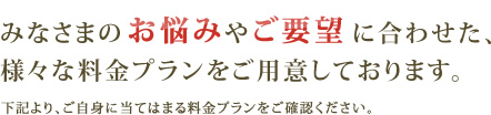 みなさまのお悩みやご要望に合わせた、様々な料金プランをご用意しております。 下記より、ご自身に当てはまる料金プランをご確認ください。